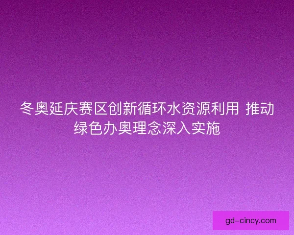 冬奥延庆赛区创新循环水资源利用 推动绿色办奥理念深入实施