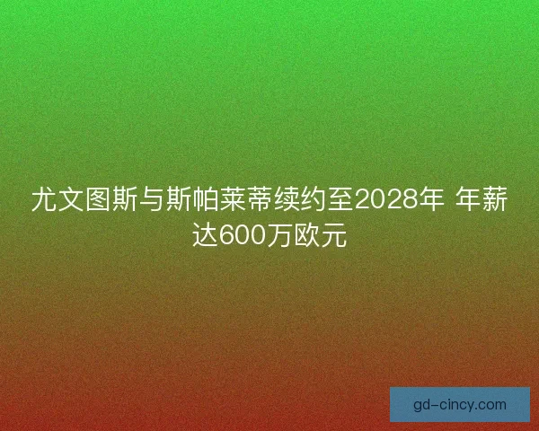 尤文图斯与斯帕莱蒂续约至2028年 年薪达600万欧元